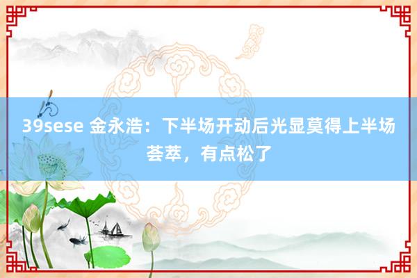 39sese 金永浩:下半场开动后光显莫得上半场荟萃,有点松了