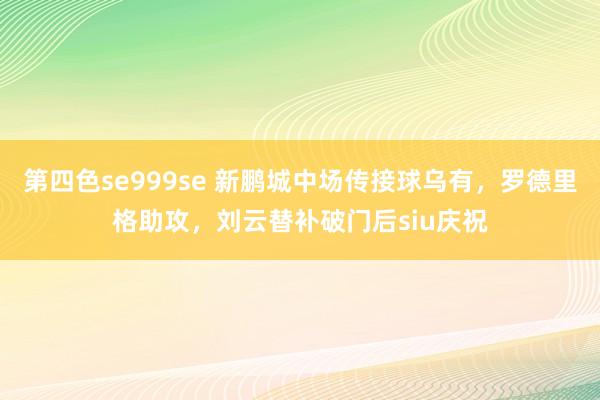 第四色se999se 新鹏城中场传接球乌有,罗德里格助攻,刘云替补破门后siu庆祝