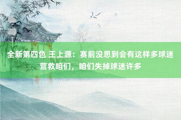 全新第四色 王上源：赛前没思到会有这样多球迷营救咱们，咱们失掉球迷许多