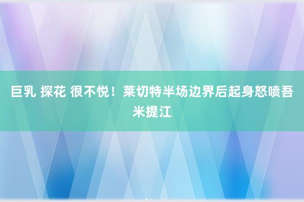 巨乳 探花 很不悦！莱切特半场边界后起身怒喷吾米提江