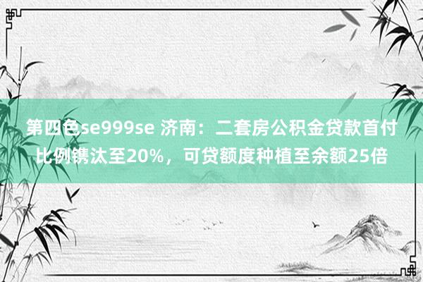 第四色se999se 济南:二套房公积金贷款首付比例镌汰至20%,可贷额度种植至余额25倍