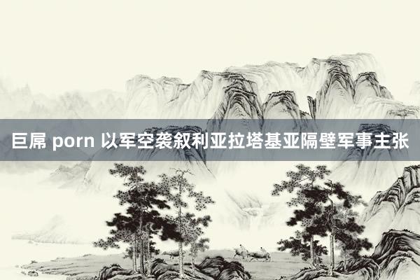 巨屌 porn 以军空袭叙利亚拉塔基亚隔壁军事主张