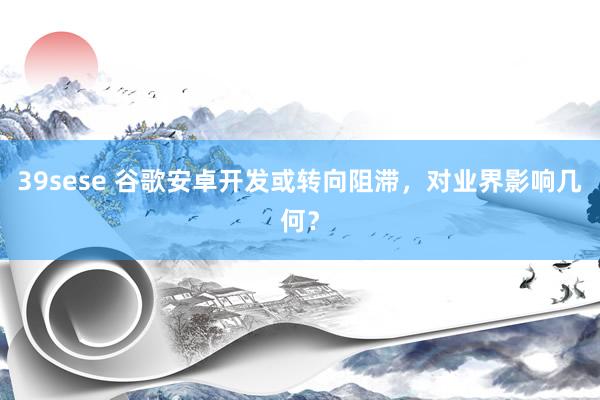 39sese 谷歌安卓开发或转向阻滞,对业界影响几何?