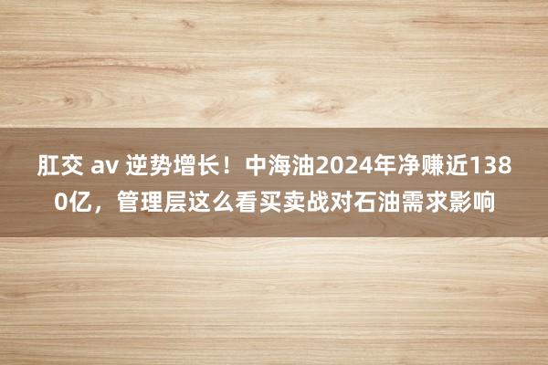 肛交 av 逆势增长！中海油2024年净赚近1380亿，管理层这么看买卖战对石油需求影响