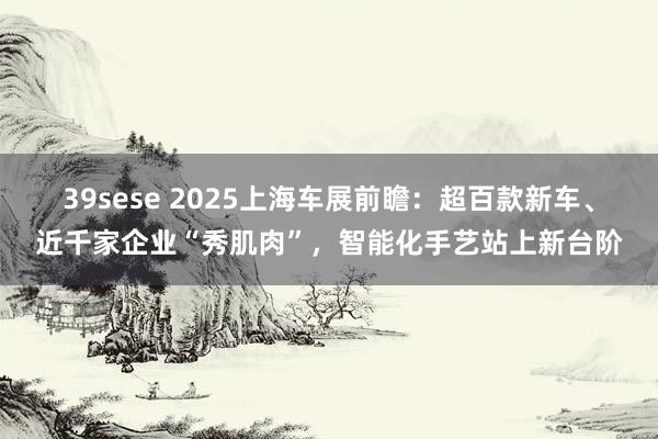 39sese 2025上海车展前瞻:超百款新车、近千家企业“秀肌肉”,智能化手艺站上新台阶