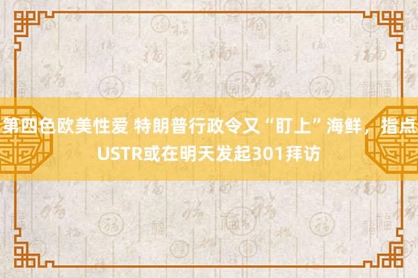 第四色欧美性爱 特朗普行政令又“盯上”海鲜，指点USTR或在明天发起301拜访