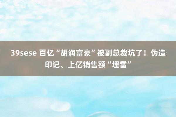 39sese 百亿“胡润富豪”被副总裁坑了!伪造印记、上亿销售额“埋雷”