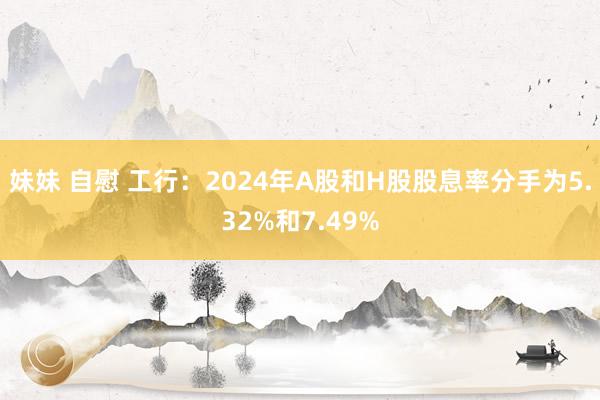 妹妹 自慰 工行：2024年A股和H股股息率分手为5.32%和7.49%