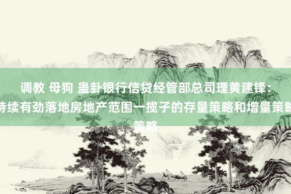 调教 母狗 蛊卦银行信贷经管部总司理黄建锋:持续有劲落地房地产范围一揽子的存量策略和增量策略