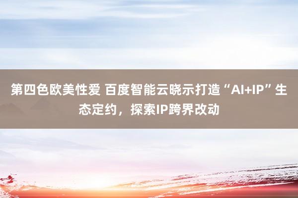 第四色欧美性爱 百度智能云晓示打造“AI+IP”生态定约，探索IP跨界改动