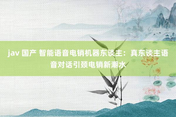 jav 国产 智能语音电销机器东谈主:真东谈主语音对话引颈电销新潮水