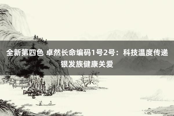 全新第四色 卓然长命编码1号2号：科技温度传递银发族健康关爱