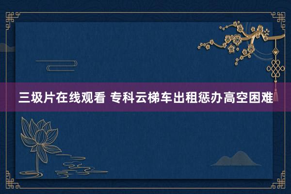 三圾片在线观看 专科云梯车出租惩办高空困难