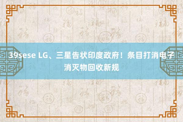 39sese LG、三星告状印度政府!条目打消电子消灭物回收新规