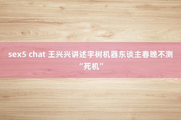sex5 chat 王兴兴讲述宇树机器东谈主春晚不测“死机”