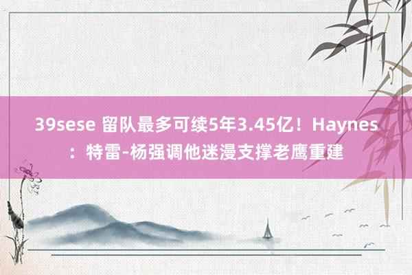 39sese 留队最多可续5年3.45亿!Haynes:特雷-杨强调他迷漫支撑老鹰重建