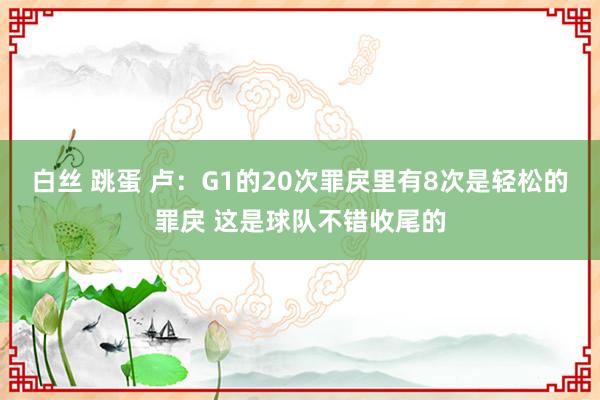 白丝 跳蛋 卢:G1的20次罪戾里有8次是轻松的罪戾 这是球队不错收尾的