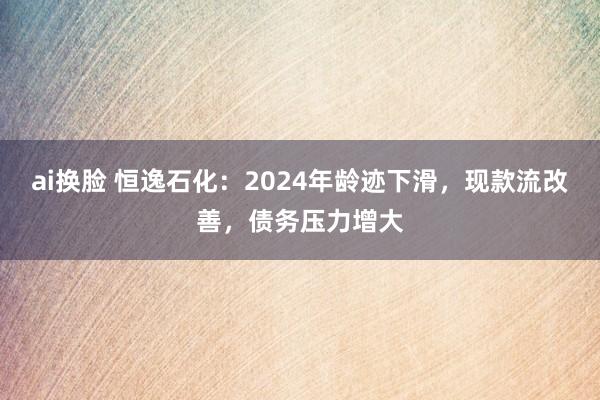 ai换脸 恒逸石化：2024年龄迹下滑，现款流改善，债务压力增大
