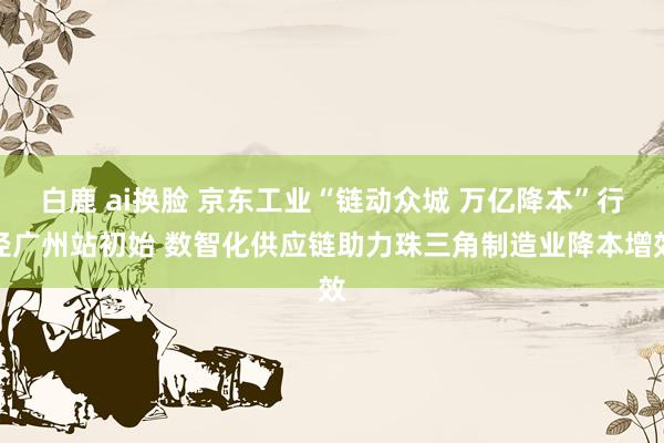 白鹿 ai换脸 京东工业“链动众城 万亿降本”行径广州站初始 数智化供应链助力珠三角制造业降本增效
