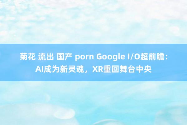 菊花 流出 国产 porn Google I/O超前瞻:AI成为新灵魂,XR重回舞台中央