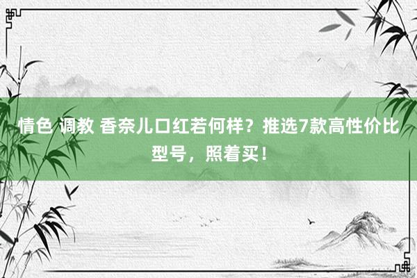 情色 调教 香奈儿口红若何样?推选7款高性价比型号,照着买!
