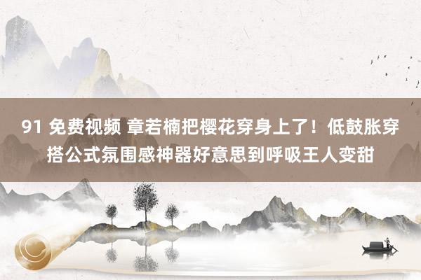 91 免费视频 章若楠把樱花穿身上了!低鼓胀穿搭公式氛围感神器好意思到呼吸王人变甜