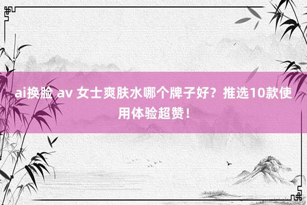ai换脸 av 女士爽肤水哪个牌子好？推选10款使用体验超赞！