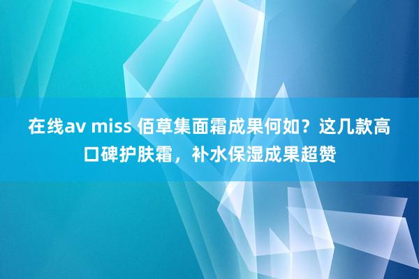 在线av miss 佰草集面霜成果何如?这几款高口碑护肤霜,补水保湿成果超赞