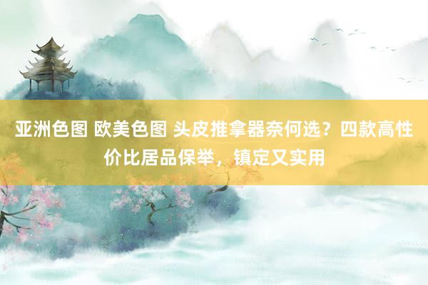 亚洲色图 欧美色图 头皮推拿器奈何选？四款高性价比居品保举，镇定又实用