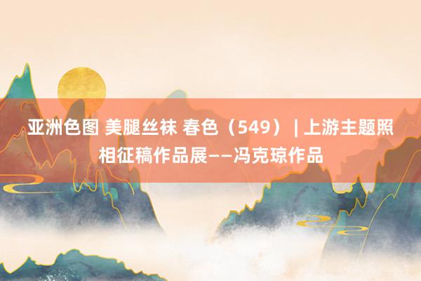 亚洲色图 美腿丝袜 春色(549) | 上游主题照相征稿作品展——冯克琼作品