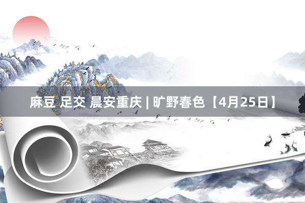 麻豆 足交 晨安重庆 | 旷野春色【4月25日】