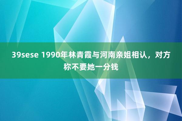 39sese 1990年林青霞与河南亲姐相认，对方称不要她一分钱