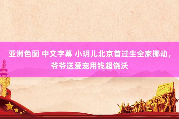 亚洲色图 中文字幕 小玥儿北京首过生全家挪动,爷爷送爱宠用钱超饶沃